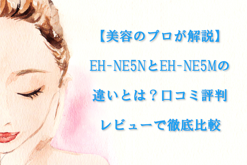 【美容のプロが解説】EH-NE5NとEH-NE5Mの違いとは？口コミ評判レビューで徹底比較